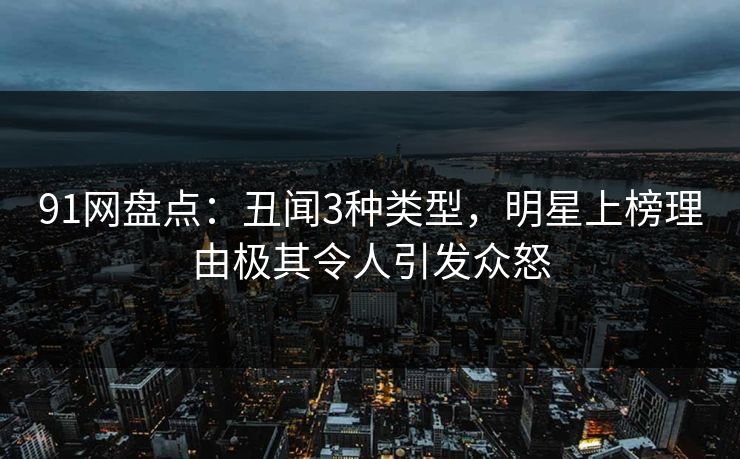 91网盘点：丑闻3种类型，明星上榜理由极其令人引发众怒