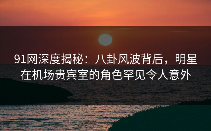 91网深度揭秘：八卦风波背后，明星在机场贵宾室的角色罕见令人意外