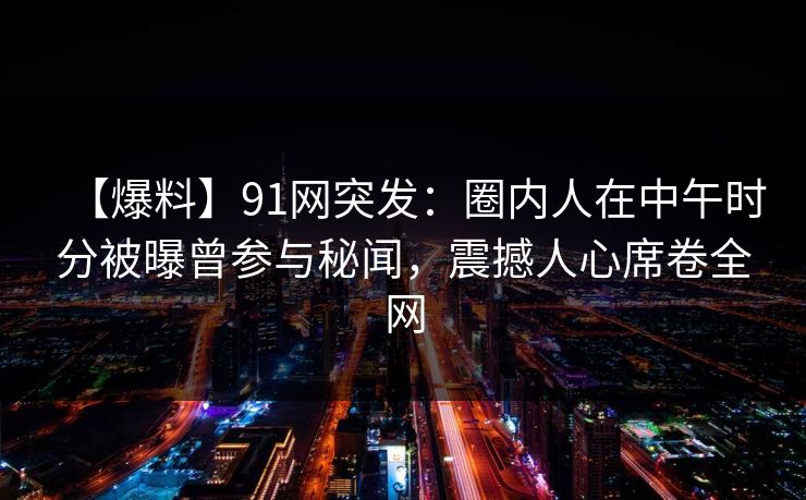 【爆料】91网突发：圈内人在中午时分被曝曾参与秘闻，震撼人心席卷全网