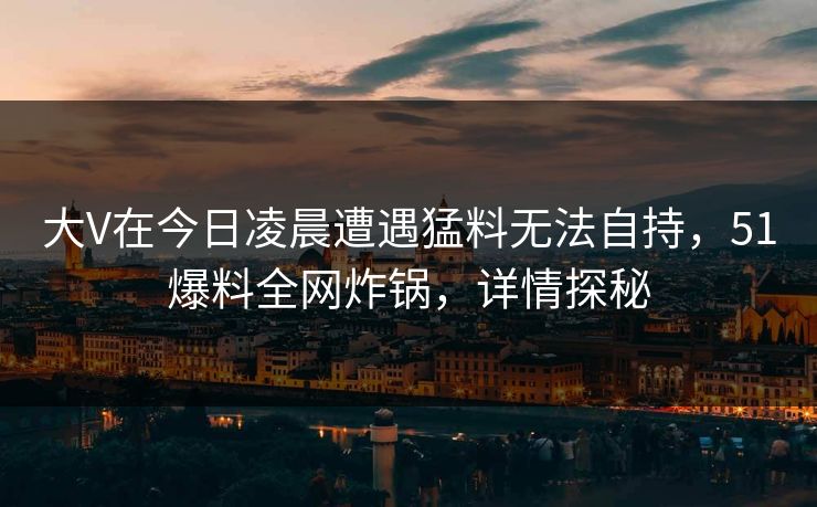 大V在今日凌晨遭遇猛料无法自持,51爆料全网炸锅,详情探秘 大V在今日凌晨遭遇猛料无法自持,51爆料全网炸锅,详情探秘