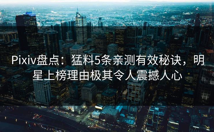 Pixiv盘点：猛料5条亲测有效秘诀，明星上榜理由极其令人震撼人心