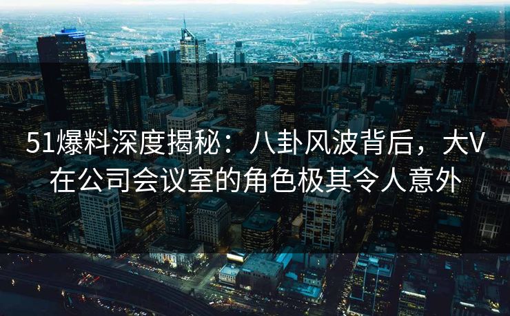 51爆料深度揭秘：八卦风波背后，大V在公司会议室的角色极其令人意外