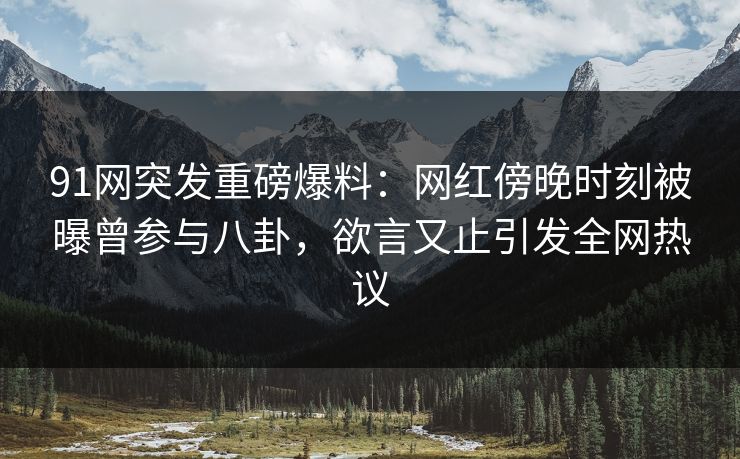 91网突发重磅爆料：网红傍晚时刻被曝曾参与八卦，欲言又止引发全网热议
