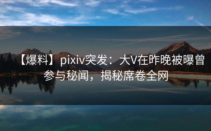 【爆料】pixiv突发：大V在昨晚被曝曾参与秘闻，揭秘席卷全网
