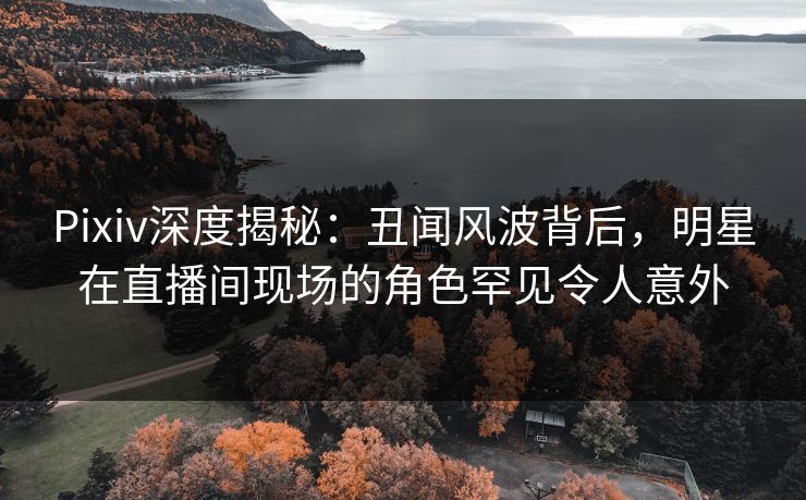 Pixiv深度揭秘：丑闻风波背后，明星在直播间现场的角色罕见令人意外