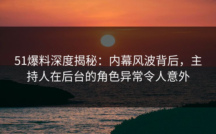 51爆料深度揭秘：内幕风波背后，主持人在后台的角色异常令人意外