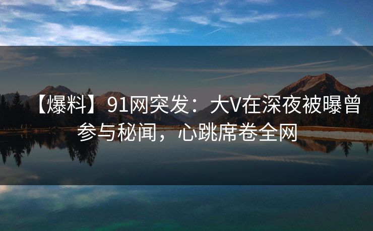 【爆料】91网突发：大V在深夜被曝曾参与秘闻，心跳席卷全网