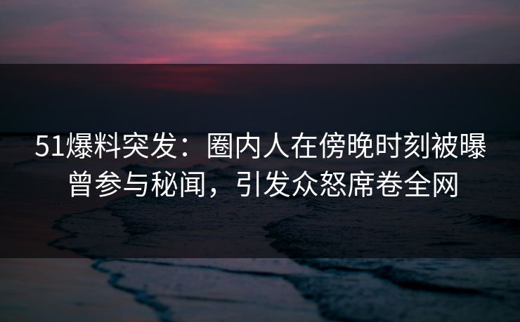 51爆料突发：圈内人在傍晚时刻被曝曾参与秘闻，引发众怒席卷全网