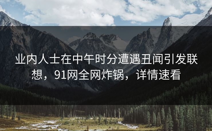 业内人士在中午时分遭遇丑闻引发联想，91网全网炸锅，详情速看