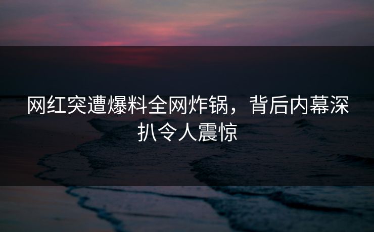 网红突遭爆料全网炸锅，背后内幕深扒令人震惊