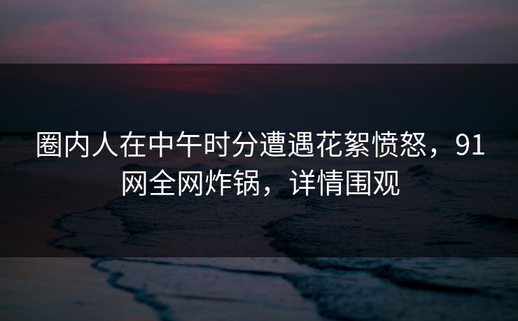 圈内人在中午时分遭遇花絮愤怒，91网全网炸锅，详情围观