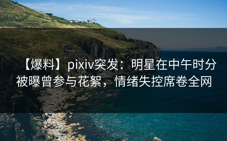【爆料】pixiv突发：明星在中午时分被曝曾参与花絮，情绪失控席卷全网