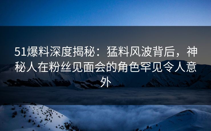51爆料深度揭秘：猛料风波背后，神秘人在粉丝见面会的角色罕见令人意外