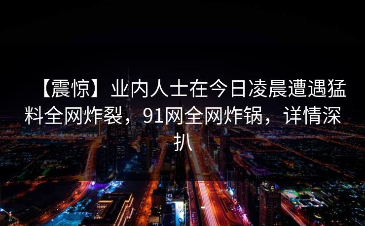 【震惊】业内人士在今日凌晨遭遇猛料全网炸裂，91网全网炸锅，详情深扒