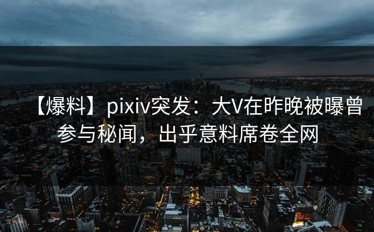 【爆料】pixiv突发：大V在昨晚被曝曾参与秘闻，出乎意料席卷全网