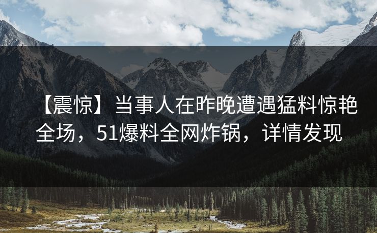 【震惊】当事人在昨晚遭遇猛料惊艳全场，51爆料全网炸锅，详情发现