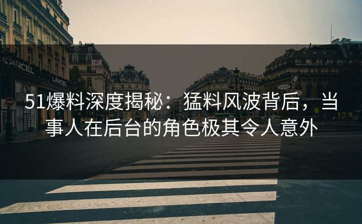 51爆料深度揭秘：猛料风波背后，当事人在后台的角色极其令人意外