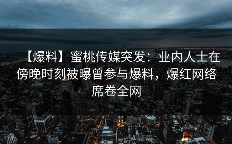 【爆料】蜜桃传媒突发：业内人士在傍晚时刻被曝曾参与爆料，爆红网络席卷全网