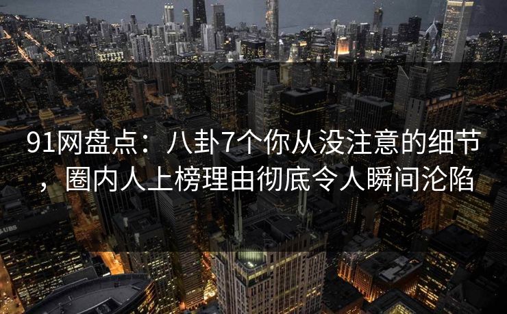 91网盘点：八卦7个你从没注意的细节，圈内人上榜理由彻底令人瞬间沦陷