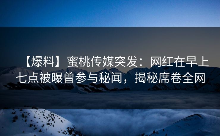 【爆料】蜜桃传媒突发：网红在早上七点被曝曾参与秘闻，揭秘席卷全网
