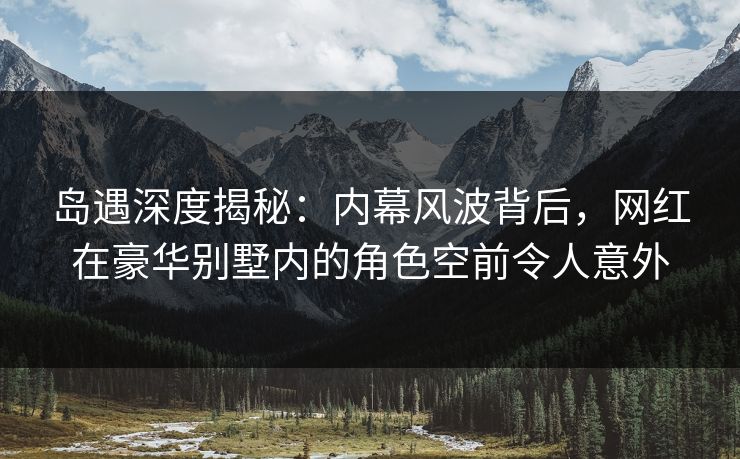 岛遇深度揭秘：内幕风波背后，网红在豪华别墅内的角色空前令人意外
