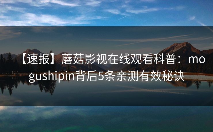 【速报】蘑菇影视在线观看科普:mogushipin背后5条亲测有效秘诀 【速报】蘑菇影视在线观看科普:mogushipin背后5条亲测有效秘诀
