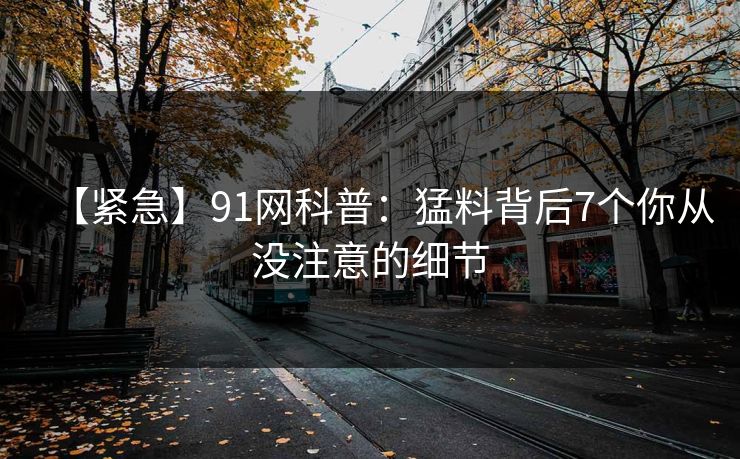【紧急】91网科普:猛料背后7个你从没注意的细节 【紧急】91网科普:猛料背后7个你从没注意的细节