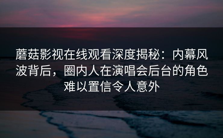 蘑菇影视在线观看深度揭秘：内幕风波背后，圈内人在演唱会后台的角色难以置信令人意外