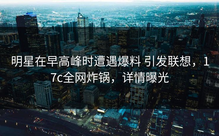 明星在早高峰时遭遇爆料 引发联想，17c全网炸锅，详情曝光