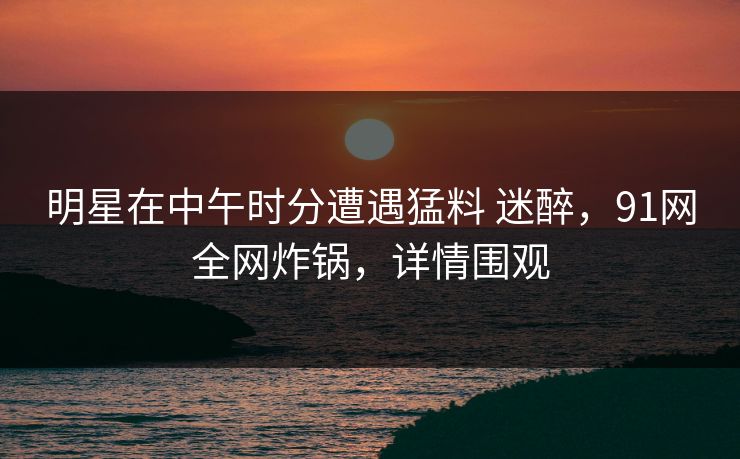 明星在中午时分遭遇猛料 迷醉，91网全网炸锅，详情围观