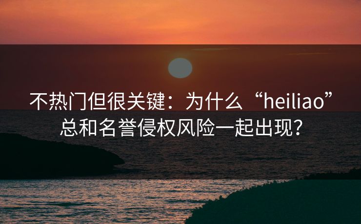 不热门但很关键：为什么“heiliao”总和名誉侵权风险一起出现？