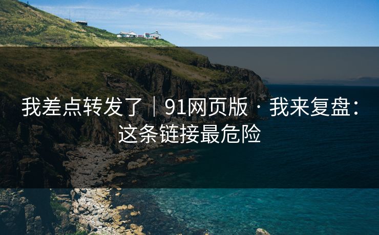 我差点转发了｜91网页版 · 我来复盘：这条链接最危险