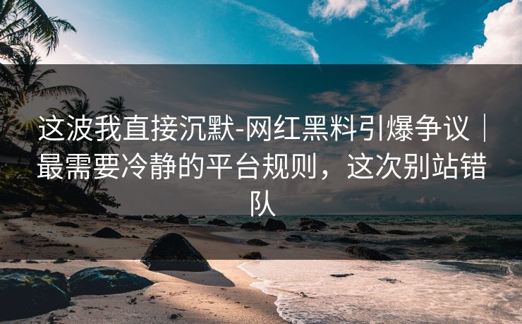 这波我直接沉默-网红黑料引爆争议|最需要冷静的平台规则,这次别站错队 这波我直接沉默-网红黑料引爆争议|最需要冷静的平台规则,这次别站错队