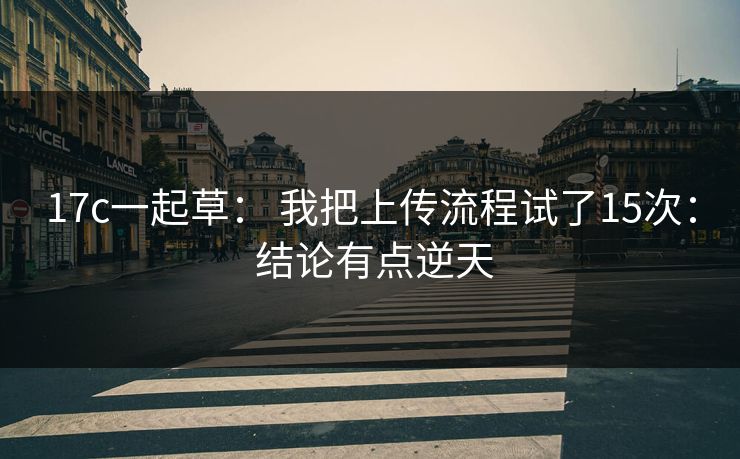 17c一起草： 我把上传流程试了15次： 结论有点逆天