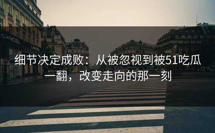 细节决定成败：从被忽视到被51吃瓜一翻，改变走向的那一刻