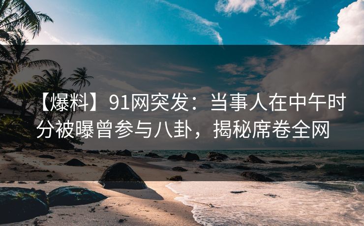 【爆料】91网突发：当事人在中午时分被曝曾参与八卦，揭秘席卷全网