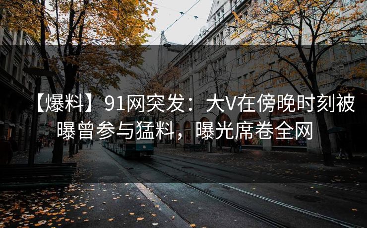 【爆料】91网突发:大V在傍晚时刻被曝曾参与猛料,曝光席卷全网 【爆料】91网突发:大V在傍晚时刻被曝曾参与猛料,曝光席卷全网
