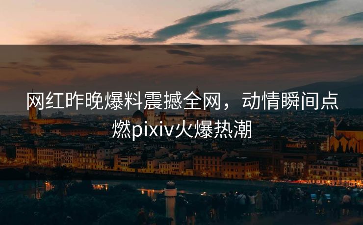 网红昨晚爆料震撼全网，动情瞬间点燃pixiv火爆热潮