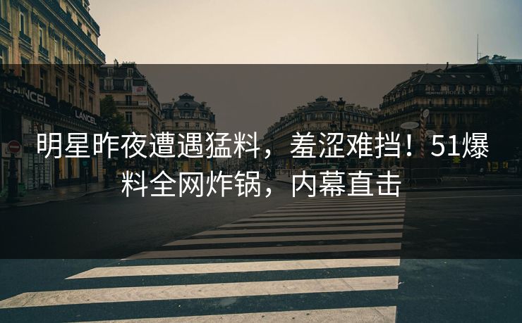 明星昨夜遭遇猛料，羞涩难挡！51爆料全网炸锅，内幕直击