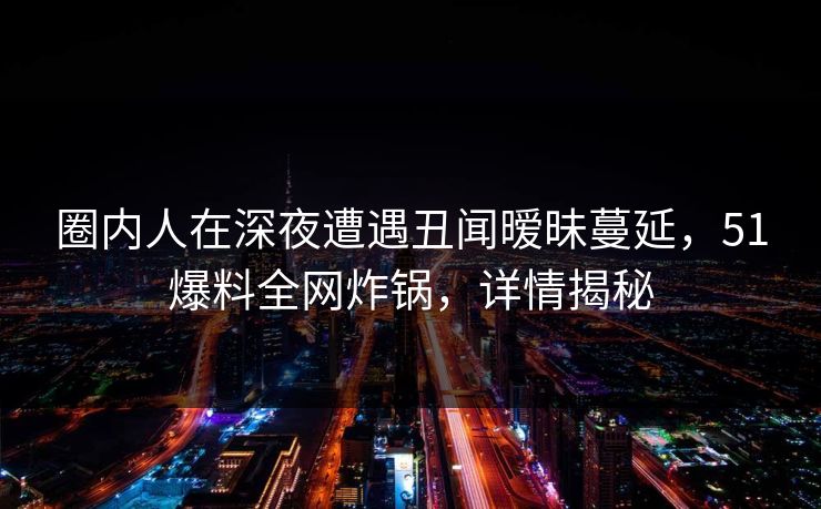 圈内人在深夜遭遇丑闻暧昧蔓延，51爆料全网炸锅，详情揭秘