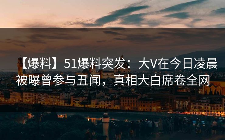 【爆料】51爆料突发：大V在今日凌晨被曝曾参与丑闻，真相大白席卷全网
