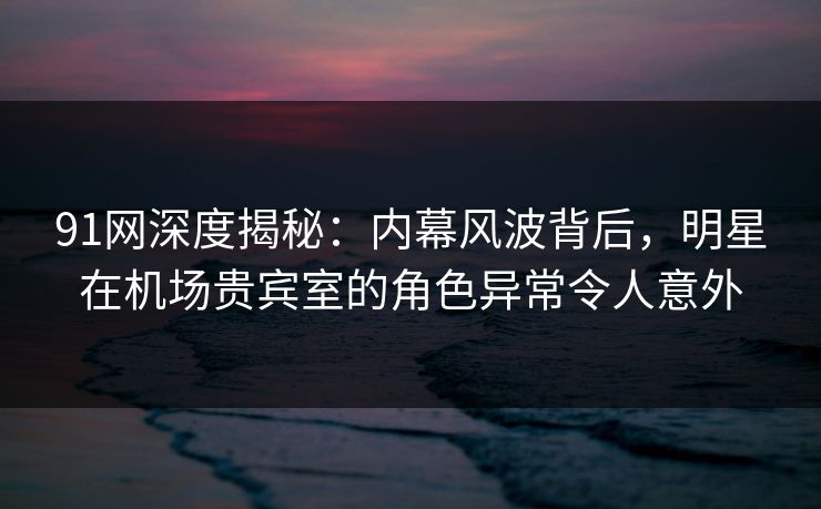 91网深度揭秘:内幕风波背后,明星在机场贵宾室的角色异常令人意外 91网深度揭秘:内幕风波背后,明星在机场贵宾室的角色异常令人意外