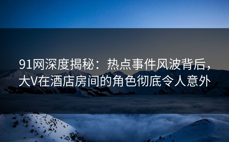 91网深度揭秘：热点事件风波背后，大V在酒店房间的角色彻底令人意外