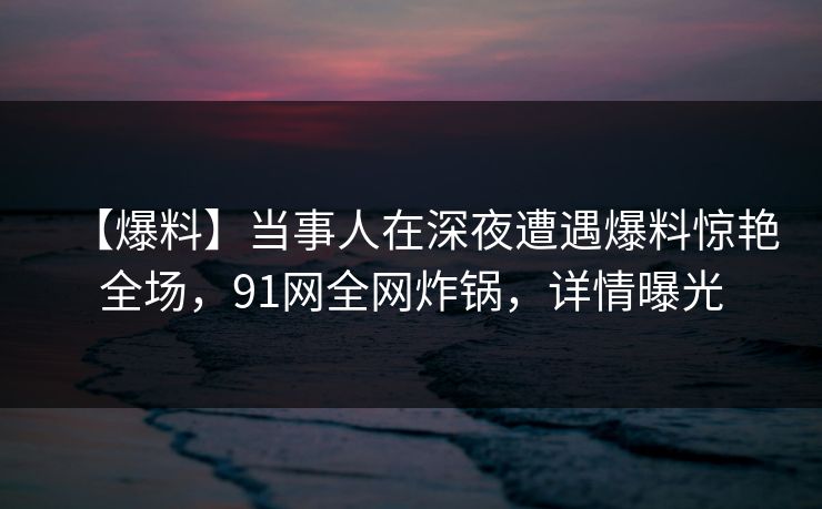 【爆料】当事人在深夜遭遇爆料惊艳全场，91网全网炸锅，详情曝光