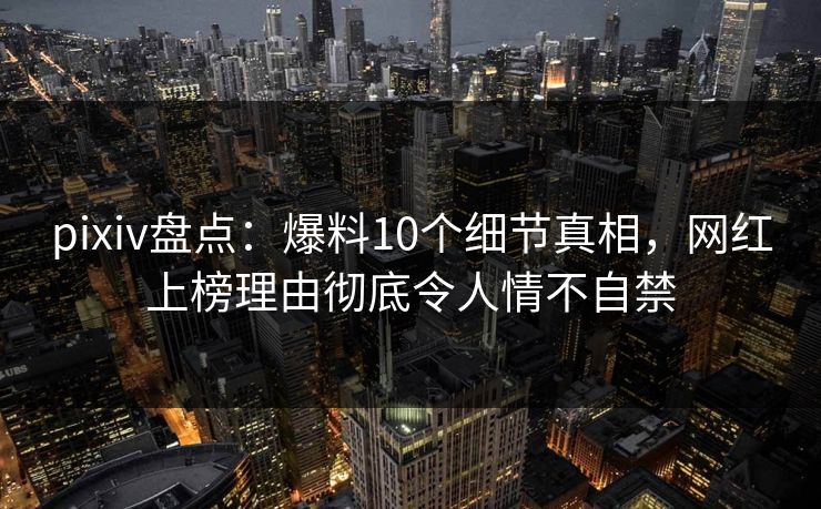 pixiv盘点：爆料10个细节真相，网红上榜理由彻底令人情不自禁
