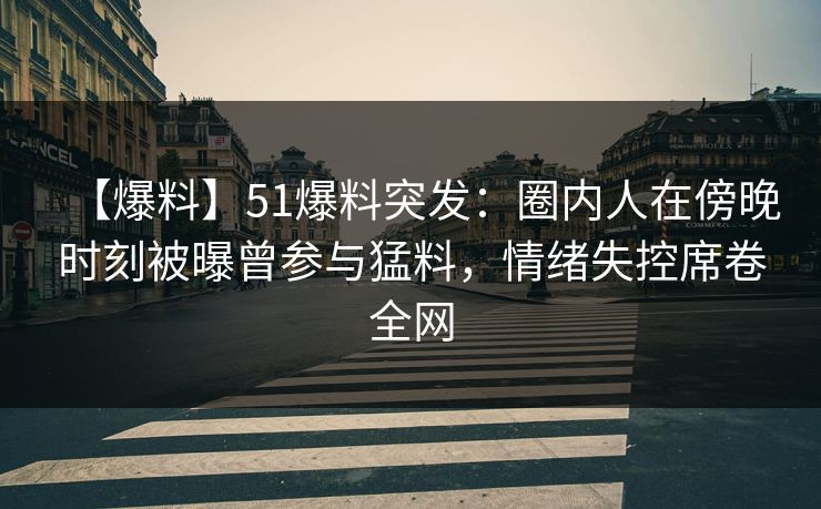 【爆料】51爆料突发：圈内人在傍晚时刻被曝曾参与猛料，情绪失控席卷全网