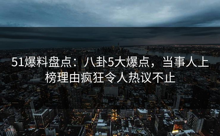 51爆料盘点：八卦5大爆点，当事人上榜理由疯狂令人热议不止