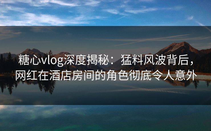 糖心vlog深度揭秘：猛料风波背后，网红在酒店房间的角色彻底令人意外