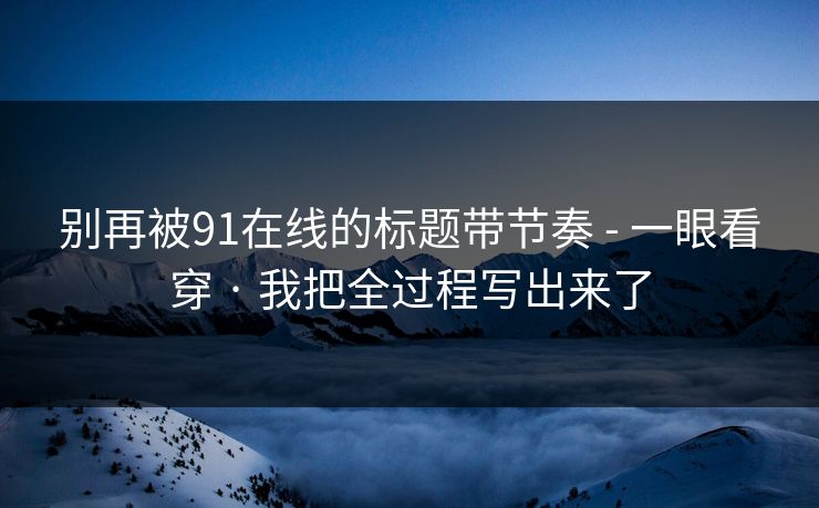 别再被91在线的标题带节奏 - 一眼看穿 · 我把全过程写出来了