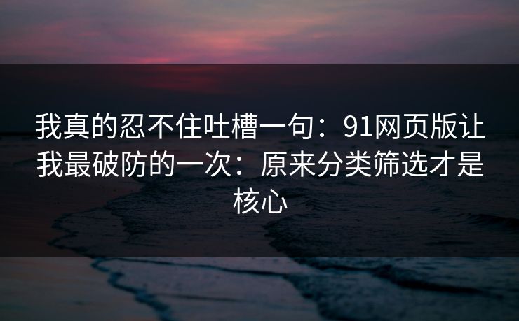 我真的忍不住吐槽一句：91网页版让我最破防的一次：原来分类筛选才是核心
